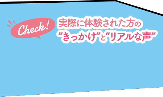 Check！実際に体験された方の”きっかけ”と”リアルな声”