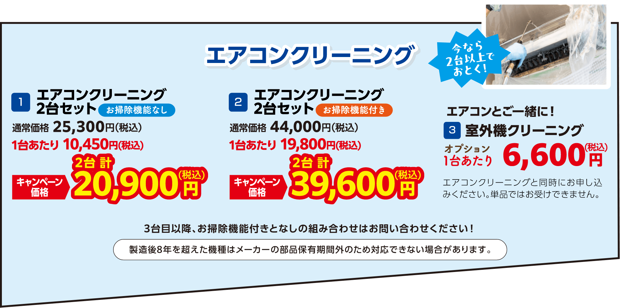 1 エアコンクリーニング2台セットお掃除機能なし 通常価格：25,300円（税込）・キャンペーン価格：20,900円（税込）、2 エアコンクリーニング2台セットお掃除機能付き 通常価格：44,000円（税込）・キャンペーン価格：39,600円（税込）、3 室外機クリーニング 1台あたり：6,600円（税込）エアコンクリーニングと同時にお申し込みください。単品ではお受けできません。