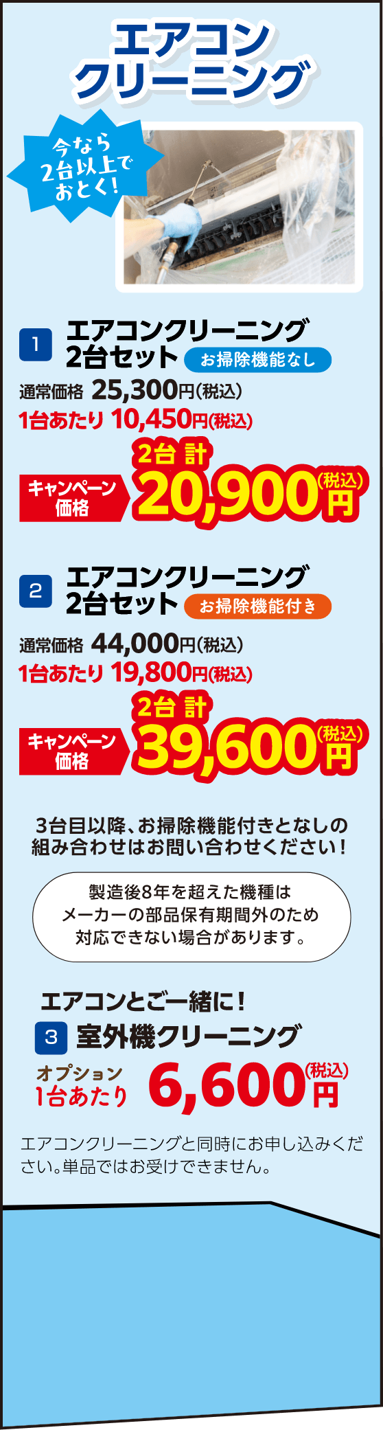 1 エアコンクリーニング2台セットお掃除機能なし 通常価格：25,300円（税込）・キャンペーン価格：20,900円（税込）、2 エアコンクリーニング2台セットお掃除機能付き 通常価格：44,000円（税込）・キャンペーン価格：39,600円（税込）、3 室外機クリーニング 1台あたり：6,600円（税込）エアコンクリーニングと同時にお申し込みください。単品ではお受けできません。