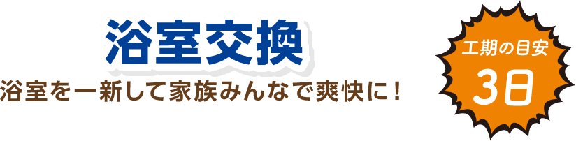 浴室交換 浴室を一新して家族みんなで爽快に！ 工期の目安：3日