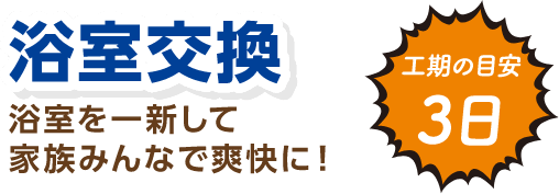 浴室交換 浴室を一新して家族みんなで爽快に！ 工期の目安：3日
