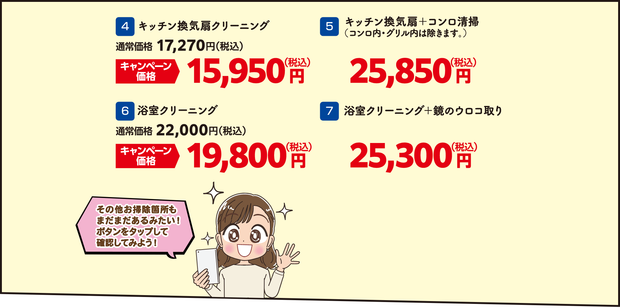 4 キッチン換気扇クリーニング 通常価格：17,270円（税込）・キャンペーン価格：15,950円（税込）、5 キッチン換気扇＋コンロ清掃（コンロ内・グリル内は除きます。） 25,850円（税込）、6 浴室クリーニング 通常価格：22,000円（税込）・キャンペーン価格：19,800円（税込）、7 浴室クリーニング＋鏡のウロコ取り 25,300円（税込）