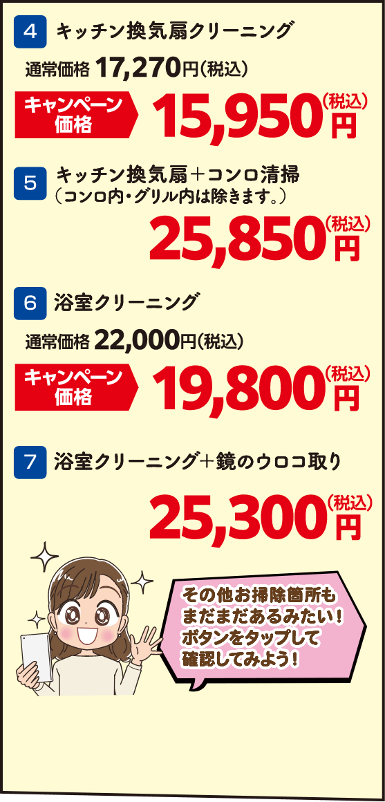 4 キッチン換気扇クリーニング 通常価格：17,270円（税込）・キャンペーン価格：15,950円（税込）、5 キッチン換気扇＋コンロ清掃（コンロ内・グリル内は除きます。） 25,850円（税込）、6 浴室クリーニング 通常価格：22,000円（税込）・キャンペーン価格：19,800円（税込）、7 浴室クリーニング＋鏡のウロコ取り 25,300円（税込）