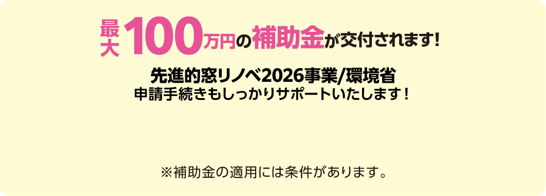 最大100万円の補助金が交付されます！先進的窓リノベ2026事業/環境省申請手続きもしっかりサポートいたします！※補助金の適用には条件があります。
