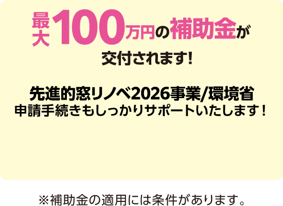 最大100万円の補助金が交付されます！先進的窓リノベ2026事業/環境省申請手続きもしっかりサポートいたします！※補助金の適用には条件があります。