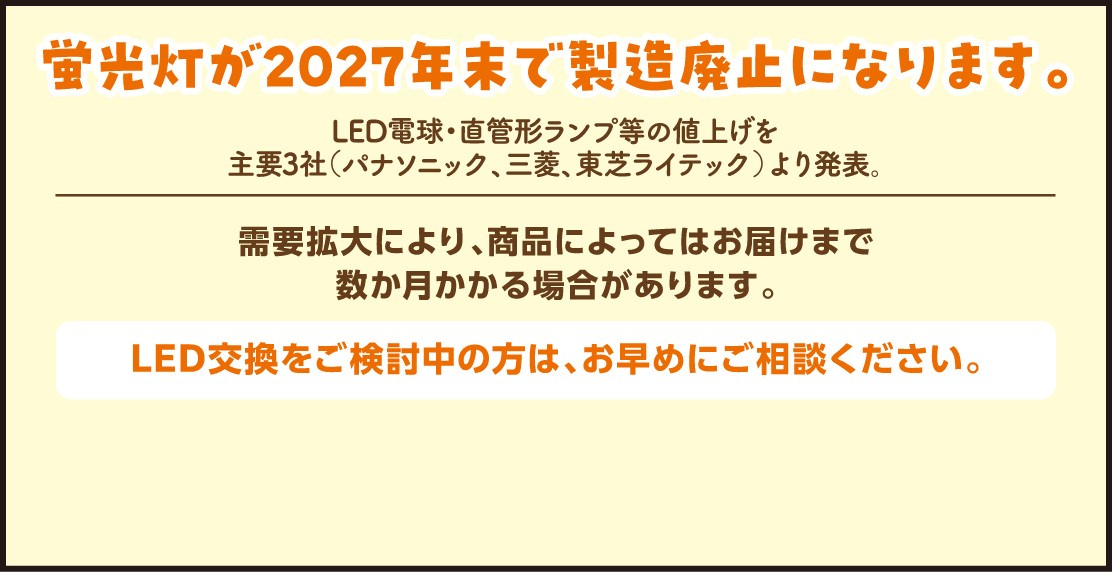 蛍光灯が2027年末で製造廃止になります。LED電球・直管形ランプ等の値上げを主要3社（パナソニック、三菱、東芝ライテック）より発表。需要拡大により、商品によってはお届けまで数か月かかる場合があります。LED交換をご検討中の方は、お早めにご相談ください。