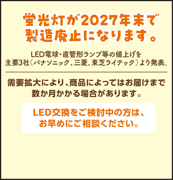 蛍光灯が2027年末で製造廃止になります。LED電球・直管形ランプ等の値上げを主要3社（パナソニック、三菱、東芝ライテック）より発表。需要拡大により、商品によってはお届けまで数か月かかる場合があります。LED交換をご検討中の方は、お早めにご相談ください。