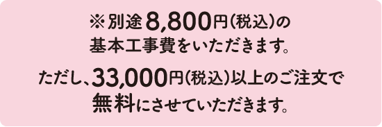 ※別途8,800円(税込)の基本工事費をいただきます。ただし、33,000円(税込)以上のご注文で無料にさせていただきます。