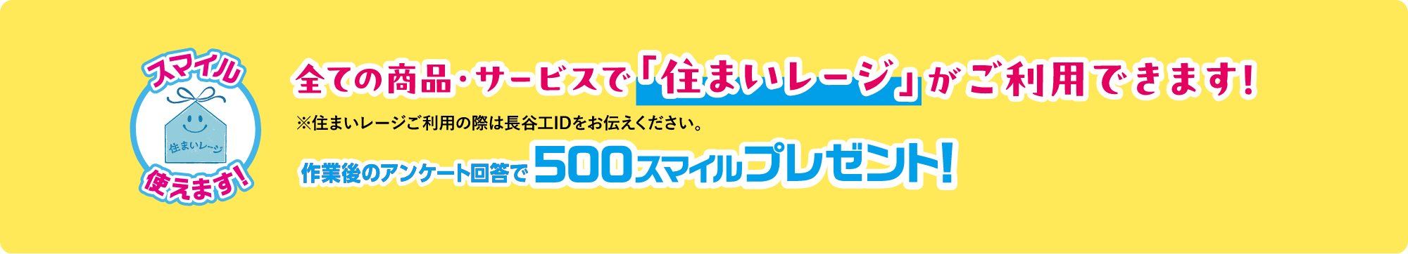 全ての商品・サービスで「住まいレージ」がご利用できます!※住まいレージご利用の際は長谷工IDをお伝えください。作業後のアンケート回答で500スマイルプレゼント！