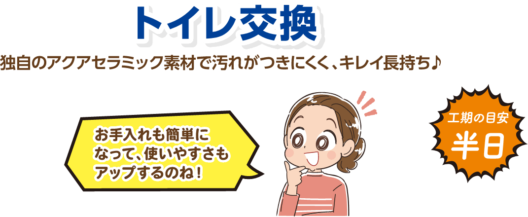 トイレ交換 独自のアクアセラミック素材で汚れがつきにくく、キレイ長持ち♪ 工期の目安：半日
