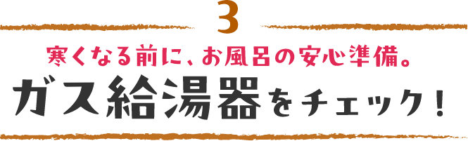 3 寒くなる前に、お風呂の安心準備。ガス給湯器をチェック！