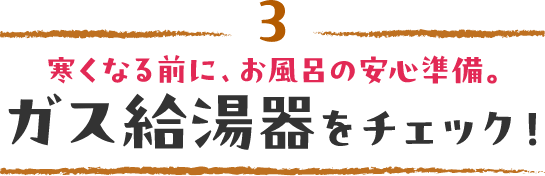 3 寒くなる前に、お風呂の安心準備。ガス給湯器をチェック！