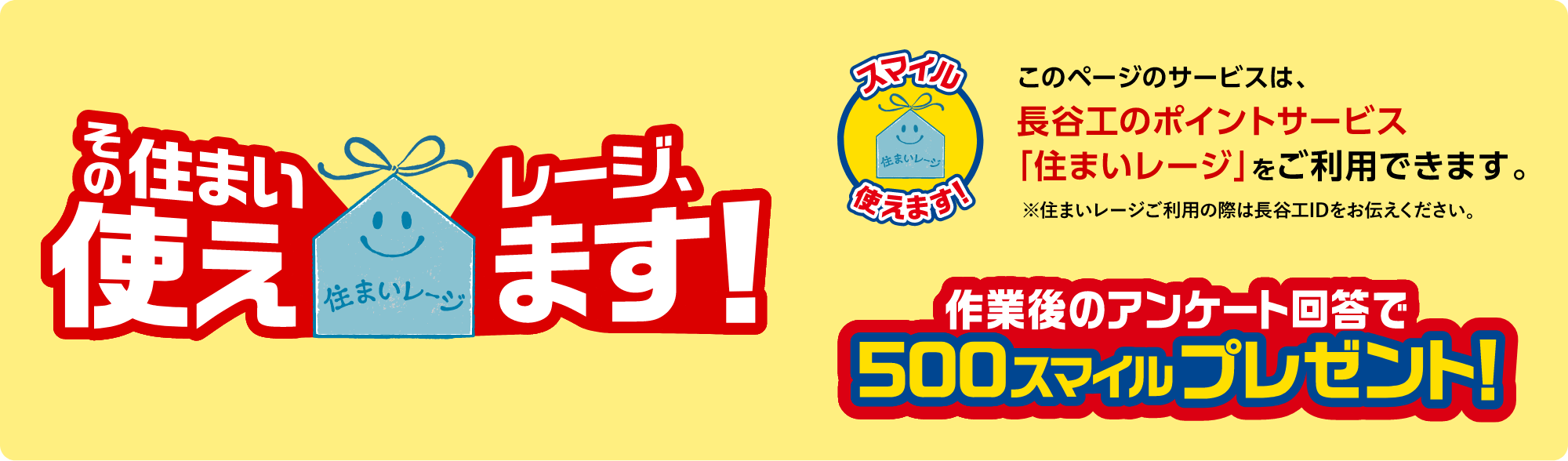 このページのサービスは、長谷工のポイントサービス「住まいレージ」をご利用できます。※住まいレージご利用の際は長谷工IDをお伝えください。作業後のアンケート回答で500スマイルプレゼント!