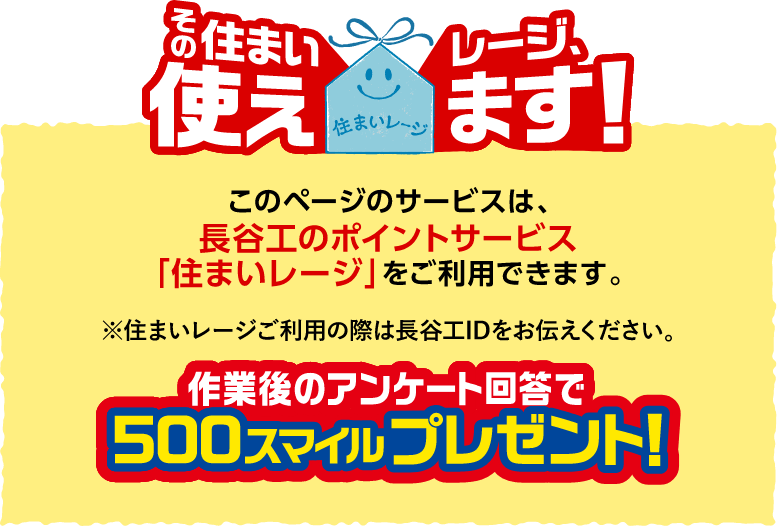 このページのサービスは、長谷工のポイントサービス「住まいレージ」をご利用できます。※住まいレージご利用の際は長谷工IDをお伝えください。作業後のアンケート回答で500スマイルプレゼント!