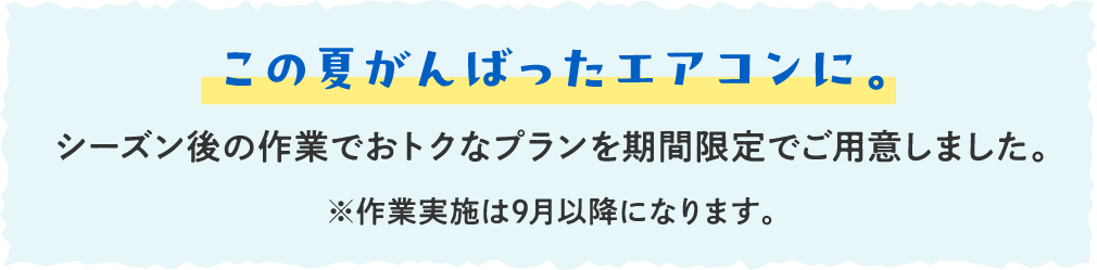 この夏がんばったエアコンに。シーズン後の作業でおトクなプランを期間限定でご用意しました。※作業実施は9月以降になります。