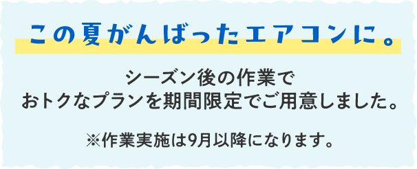 この夏がんばったエアコンに。シーズン後の作業でおトクなプランを期間限定でご用意しました。※作業実施は9月以降になります。