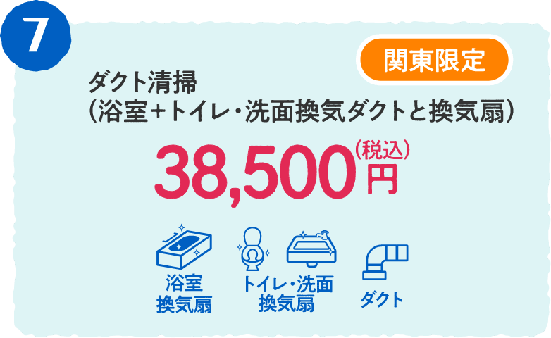 7 関東限定 ダクト清掃（浴室＋トイレ・洗面換気ダクトと換気扇） 38,500円（税込）