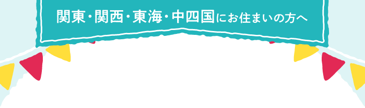 関東・関西・東海・中四国にお住まいの方へ