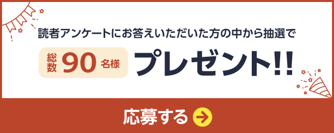 読者アンケートにお答えいただいた方の中から抽選で総数90名様プレゼント 応募ページへのリンクボタン