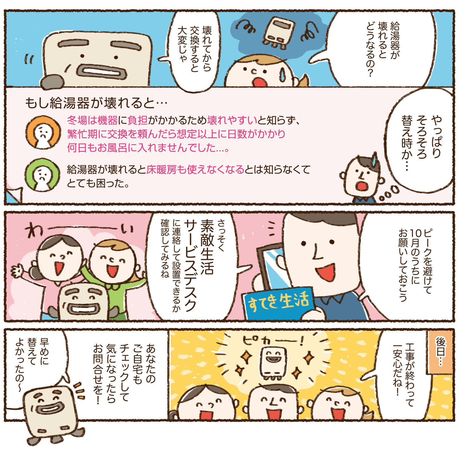 もし給湯器が壊れると、冬場は機器に負担がかかるため壊れやすいと知らず繁忙期に交換を頼んだら想定以上に日数がかかり何日もお風呂に入れませんでした・給湯器が壊れると床暖房も使えなくなるとは知らなくてとても困った、など。ピークを避けて10月のうちにお願いしておこう、さっそく素敵生活サービスデスクに連絡して設置できるか確認してみるね