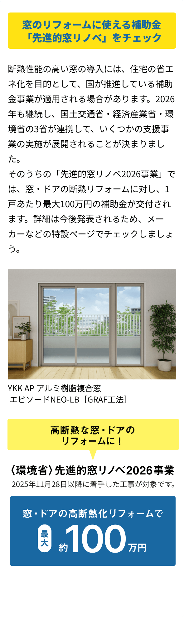 窓のリフォームに使える補助金「先進的窓リノベ」をチェック 断熱性能の高い窓の導入には、住宅の省エネ化を目的として、国が推進している補助金事業が適用される場合があります。2026年も継続し、国土交通省・経済産業省・環境省の3省が連携して、いくつかの支援事業の実施が展開されることが決まりました。そのうちの「先進的窓リノベ2026事業」では、窓・ドアの断熱リフォームに対し、1戸あたり最大100万円の補助金が交付されます。詳細は今後発表されるため、メーカーなどの特設ページでチェックしましょう。窓・ドアの高断熱化リフォームで最大約100万円