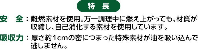 特徴 安全：難燃素材を使用。万一調理中に燃え上がっても、材質が収縮し、自己消化する素材を使用しています。 吸収力：厚さ約１cmの密につまった特殊素材が油を吸い込んで逃しません。