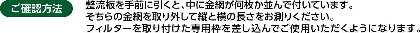 ご確認方法 整流板を手前に引くと、中に金網が何枚か並んで付いています。そちらの金網を取り外して縦と横の長さをお測りください。フィルターを取り付けた専用枠を差し込んでご使用いただくようになります。