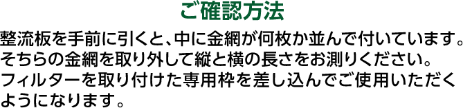 ご確認方法 整流板を手前に引くと、中に金網が何枚か並んで付いています。そちらの金網を取り外して縦と横の長さをお測りください。フィルターを取り付けた専用枠を差し込んでご使用いただくようになります。