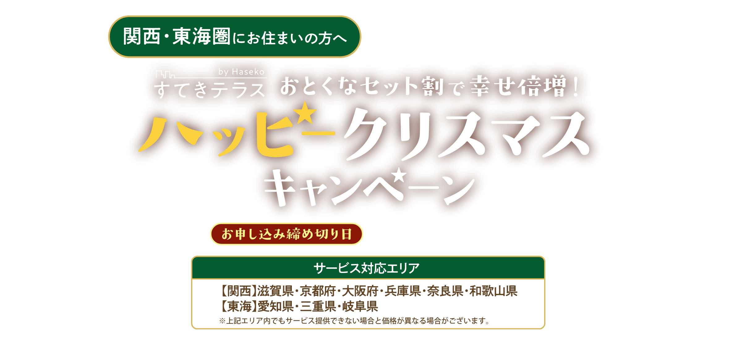 関西・東海圏 ハッピークリスマスキャンペーン サービス対応エリア 関西：滋賀県・京都府・大阪府・兵庫県・奈良県・和歌山県、東海：愛知県・三重県・岐阜県 お申し込み締め切り日：2024年12月23日（月）