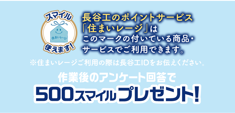 長谷工のポイントサービス「住まいレージ」はこのマークの付いている商品・サービスでご使用できます。※住まいレージご利用の際は長谷工IDをお伝えください。作業後のアンケート回答で500スマイルプレゼント！