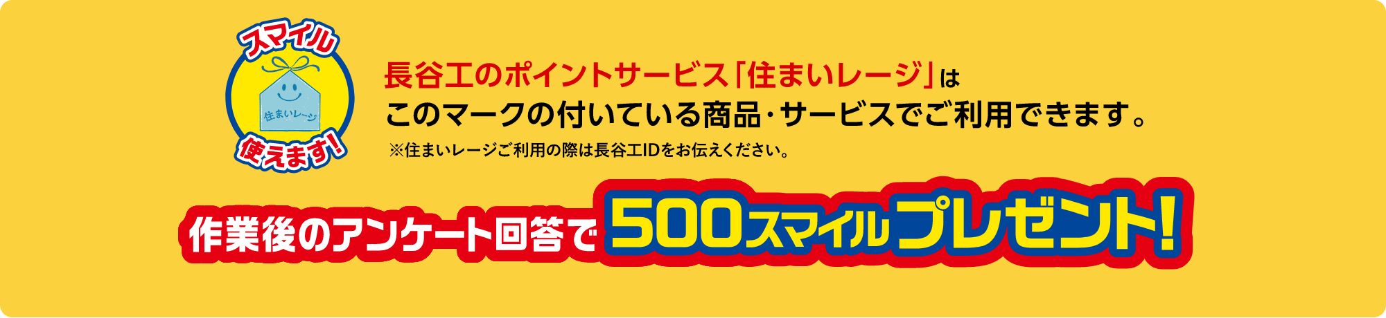 長谷工のポイントサービス「住まいレージ」はこのマークの付いている商品・サービスでご使用できます。※住まいレージご利用の際は長谷工IDをお伝えください。作業後のアンケート回答で500スマイルプレゼント！