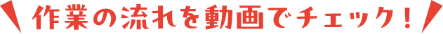 作業の流れを動画でチェック！