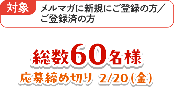 対象：メルマガに新規にご登録の方／ご登録済の方 総数60名様 応募締め切り 2/20（金）