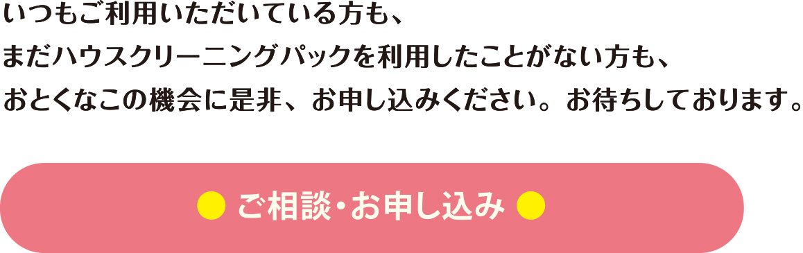 いつもご利用いただいている方も、まだハウスクリーニングパックを利用したことがない方も、おとくなこの機会に是非、お申込みお待ちしております。