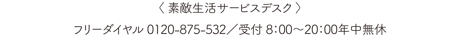 〈 素敵生活サービスデスク 〉フリーダイヤル 0120-875-532／受付 8：00～20：00年中無休