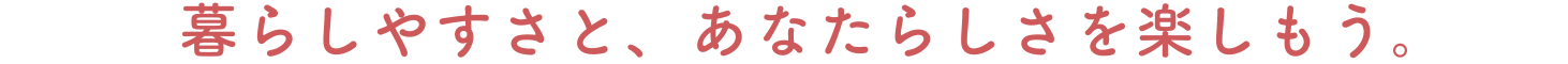 暮らしやすさと、あなたらしさを楽しもう。